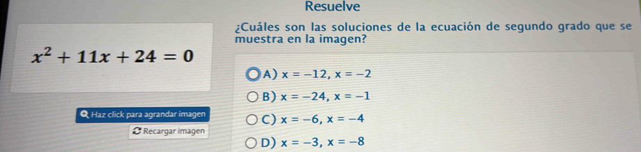 Resuelve
¿Cuáles son las soluciones de la ecuación de segundo grado que se
muestra en la imagen?
x^2+11x+24=0
A) x=-12, x=-2
B) x=-24, x=-1
Q Haz click para agrandar imagen C) x=-6, x=-4
Ø Recargar imagen
D) x=-3, x=-8