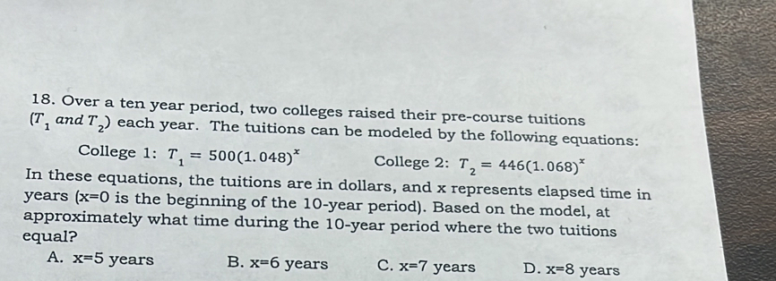 Over a ten year period, two colleges raised their pre-course tuitions
(T_1 and T_2) each year. The tuitions can be modeled by the following equations:
College 1: T_1=500(1.048)^x College 2: T_2=446(1.068)^x
In these equations, the tuitions are in dollars, and x represents elapsed time in
years (x=0 is the beginning of the 10-year period). Based on the model, at
approximately what time during the 10-year period where the two tuitions
equal?
A. x=5 years B. x=6 years C. x=7 years D. x=8 years