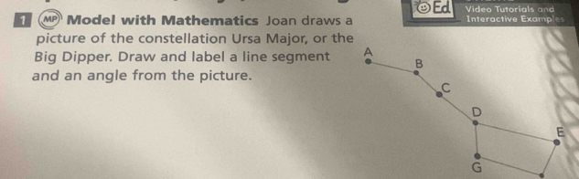 OEd Video Tutorials and 
Model with Mathematics Joan draws a Interactive Examples 
picture of the constellation Ursa Major, or the 
Big Dipper. Draw and label a line segment 
and an angle from the picture.