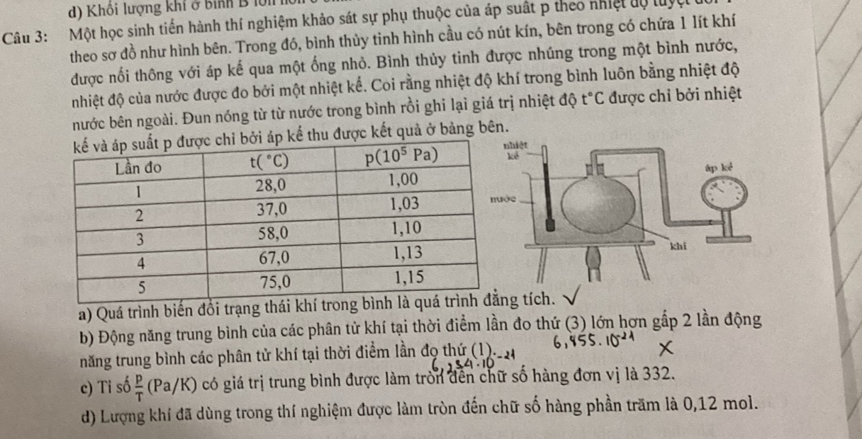 Khôi lượng khí ở bình B lớli
Câu 3:  Một học sinh tiến hành thí nghiệm khảo sát sự phụ thuộc của áp suất p theo nhiệt độ luyệt
theo sơ đồ như hình bên. Trong đó, bình thủy tinh hình cầu có nút kín, bên trong có chứa 1 lít khí
được nối thông với áp kế qua một ống nhỏ. Bình thủy tinh được nhúng trong một bình nước,
nhiệt độ của nước được đo bởi một nhiệt kế. Coi rằng nhiệt độ khí trong bình luôn bằng nhiệt độ
nước bên ngoài. Đun nóng từ từ nước trong bình rồi ghi lại giá trị nhiệt độ t°C được chỉ bởi nhiệt
kể thu được kết quả ở bảng bên.
a) Quá trình biến đổi trạng thái khíg tích.
b) Động năng trung bình của các phân tử khí tại thời điểm lần đo thứ (3) lớn hợn gấp 2 lần động
năng trung bình các phân tử khí tại thời điểm lần đọ thứ (1)._.
c) Ti số  p/T (Pa/K ) có giá trị trung bình được làm tròn đến chữ số hàng đơn vị là 332.
d) Lượng khí đã dùng trong thí nghiệm được làm tròn đến chữ số hàng phần trăm là 0,12 mol.