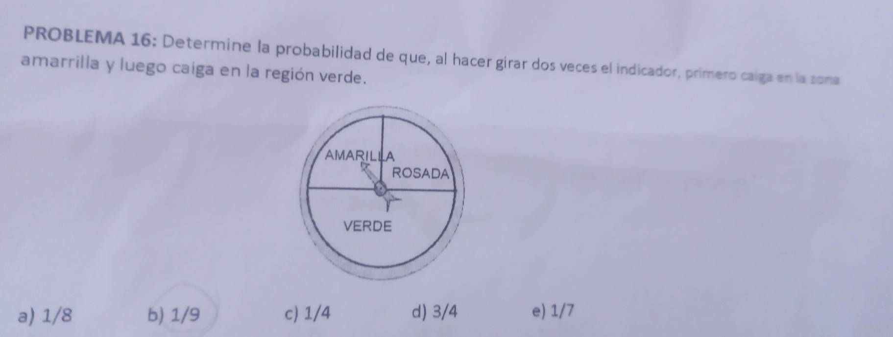 PROBLEMA 16: Determine la probabilidad de que, al hacer girar dos veces el indicador, primero caiga en la zona
amarrilla y luego caiga en la región verde.
a) 1/8 b) 1/9 c) 1/4 d) 3/4 e) 1/7