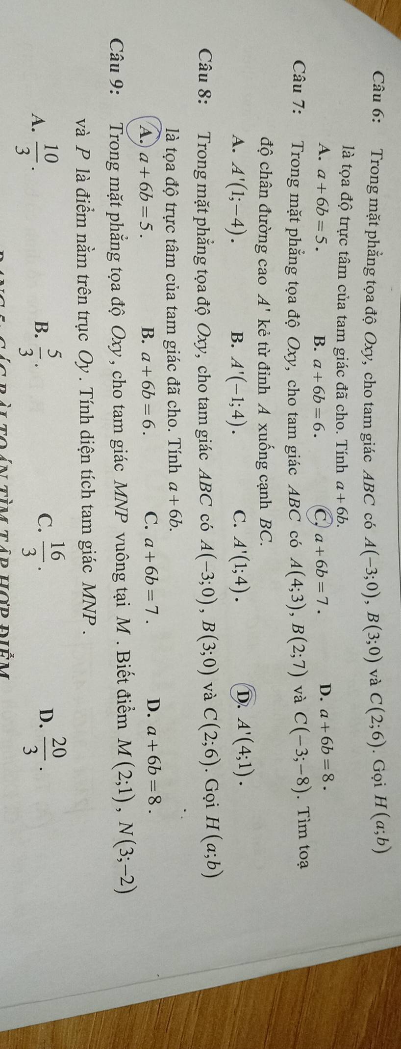 Trong mặt phẳng tọa độ Oxy, cho tam giác ABC có A(-3;0), B(3;0) và C(2;6). Gọi H(a;b)
là tọa độ trực tâm của tam giác đã cho. Tính a+6b.
A. a+6b=5. B. a+6b=6. C, a+6b=7.
D. a+6b=8. 
Câu 7: Trong mặt phẳng tọa độ Oxy, cho tam giác ABC có A(4;3), B(2;7) và C(-3;-8). Tìm toạ
độ chân đường cao A' kẻ từ đỉnh A xuống cạnh BC.
D.
A. A'(1;-4). B. A'(-1;4). C. A'(1;4). A'(4;1). 
Câu 8: Trong mặt phẳng tọa độ Oxy, cho tam giác ABC có A(-3;0), B(3;0) và C(2;6). Gọi H(a;b)
là tọa độ trực tâm của tam giác đã cho. Tính a+6b.
C.
A. a+6b=5. B. a+6b=6. a+6b=7.
D. a+6b=8. 
Câu 9: Trong mặt phẳng tọa độ Oxy, cho tam giác MNP vuông tại M . Biết điểm M(2;1), N(3;-2)
và P là điểm nằm trên trục Oy . Tính diện tích tam giác MNP.
A.  10/3 .  5/3 . 
B.
C.  16/3 .  20/3 . 
D.
T ràito án tìm tâp hợp dềm