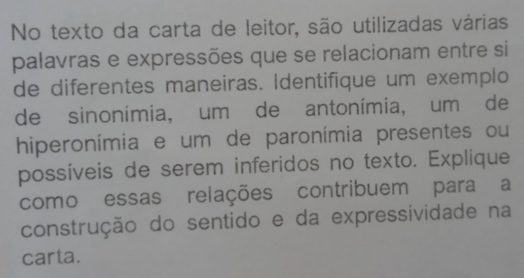 No texto da carta de leitor, são utilizadas várias 
palavras e expressões que se relacionam entre si 
de diferentes maneiras. Identifique um exemplo 
de sinonímia, um de antonímia, um de 
hiperonímia e um de paronímia presentes ou 
possíveis de serem inferidos no texto. Explique 
como essas relações contribuem para a 
construção do sentido e da expressividade na 
carta.