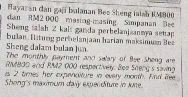 Bayaran dan gaji bulanan Bee Sheng ialah RM800
dan RM2 000 masing-masing. Simpanan Bee 
Sheng ialah 2 kali ganda perbelanjaannya setiap 
bulan. Hitung perbelanjaan harian maksimum Bee 
Sheng dalam bulan Jun. 
The monthly payment and salary of Bee Sheng are
RM800 and RM2 000 respectively. Bee Sheng's saving 
is 2 times her expenditure in every month. Find Bee 
Sheng's maximum daily expenditure in June.