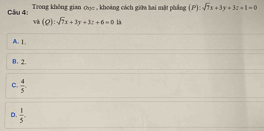 Trong không gian Oxy - , khoảng cách giữa hai mặt phẳng (P): sqrt(7)x+3y+3z+1=0
Câu 4:
vdot a(Q):sqrt(7)x+3y+3z+6=0 là
A. 1.
B. 2.
C.  4/5 .
D.  1/5 .