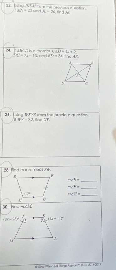 Using JKLM from the previous question,
IfMN=20 and JL=26 , find JK.
24. If ABCD is a rhombus, AD=4x+2.
DC=7x-13 , and BD=34 , find AE.
26. Using WXYZ from the previous question,
if WY=32 , find XY.
28. Find each measure.
_ m∠ E=
m∠ F= _
m∠ G= _
30. Find m∠ M
@ Gina Wilson (All Things Algebra®, LLC), 2014-2019