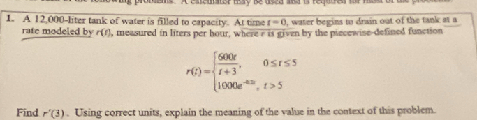 A catemator may be usea and is requtred for mon 
1. A 12,000-liter tank of water is filled to capacity. At time t=0 , water begins to drain out of the tank at a 
rate modeled by r(t) , measured in liters per hour, where e is given by the piecewise-defined function
r(t)=beginarrayl  600t/t+3 ,0≤ t≤ 5 1000e^(-4.5t),t>5endarray.
Find r'(3). Using correct units, explain the meaning of the value in the context of this problem.