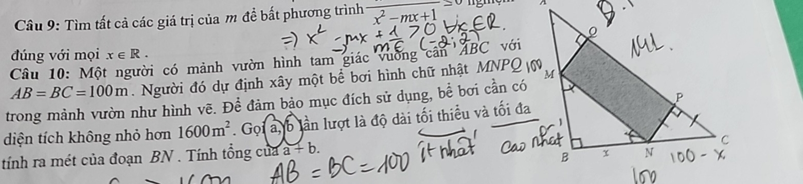 Tìm tất cả các giá trị của m đề bất phương trình frac x^2-mx+1
đúng với mọi x∈ R. 
Câu 10: Một người có mảnh vườn hình tam giác vường cần ABC với
AB=BC=100m. Người đó dự định xây một bể bơi hình chữ nhật MNPQ 0 
trong mành vườn như hình vẽ. Để đảm bảo mục đích sử dụng, bể bơi cần có 
diện tích không nhỏ hơn 1600m^2. Grho 1a, b 6 lần lượt là độ dài tối thiểu và tối đa 
tính ra mét của đoạn BN. Tính tổng của a+b.