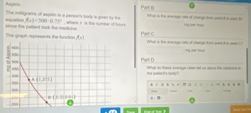 Aspirin Part B
The milligrams of aspirin in a person's body is given by the What is the average ralle of change from point A to point B
equation f(x)=500· 0.75° , where x is the number of hours
since the patient took the medicine. mg per hour
The graph represents the function f(x). Part C What is the average rate of change from point A to point C?
mg per hour
Part D
What do these average rates tell us about the medicine in
the patient's body?
r u ” (   = ”  。 . .
Farrul
A. D·
Base and f
End of Test