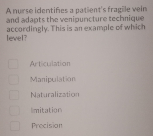 A nurse identihes a patient's fragile vein
and adapts the venipuncture technique
accordingly. This is an example of which
level?
Articulation
Manipulation
Naturalization
Imitation
Precision