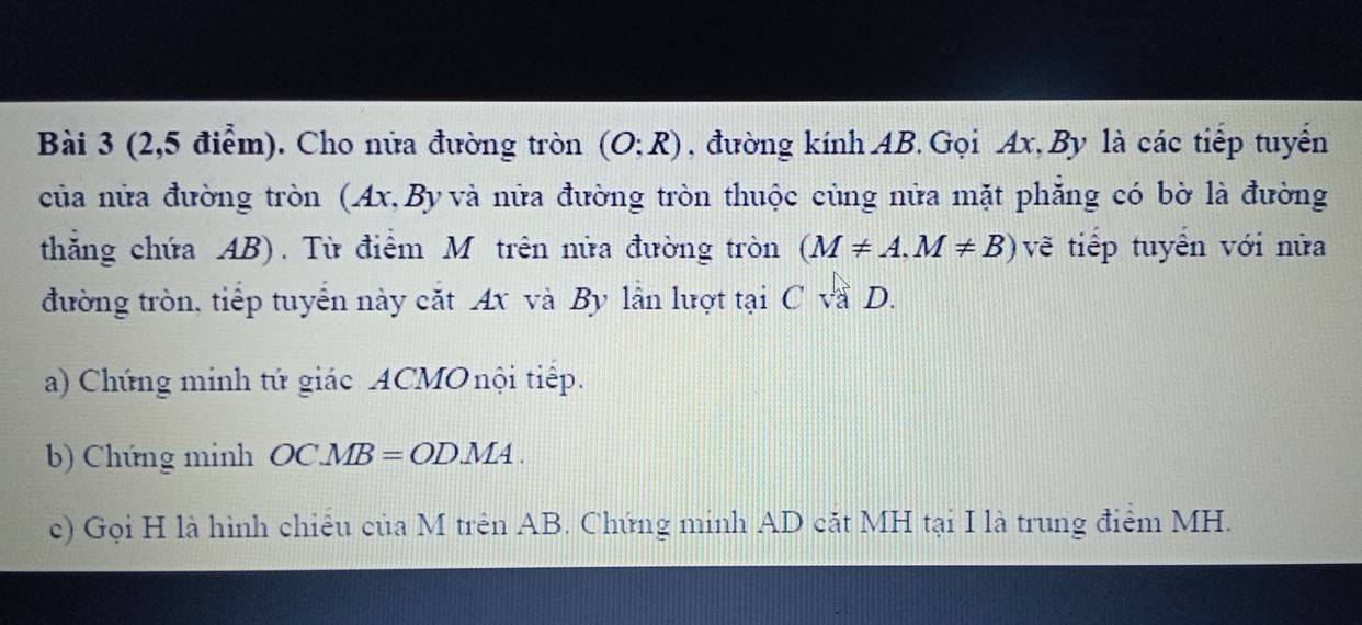 (2,5 điểm). Cho nửa đường tròn (O;R) , đường kính AB. Gọi Ax, By là các tiếp tuyển 
của nửa đường tròn (Ax, By và nửa đường tròn thuộc cùng nửa mặt phẳng có bờ là đường 
thắng chứa AB). Từ điểm M trên nửa đường tròn (M!= A, M!= B) vẽ tiếp tuyển với nửa 
đường tròn, tiếp tuyển này cắt Ax và By lần lượt tại C và D. 
a) Chứng minh tứ giác ACMO nội tiếp. 
b) Chứng minh OCMB=ODMA. 
c) Gọi H là hình chiều của M trên AB. Chứng minh AD cắt MH tại I là trung điểm MH.