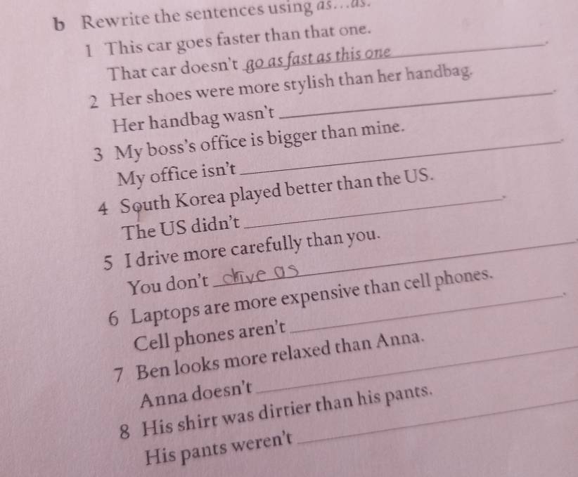 Rewrite the sentences using as…as. 
1 This car goes faster than that one._ 
. 
That car doesn't go as fast as this one 
2 Her shoes were more stylish than her handbag. 
. 
Her handbag wasn't 
3 My boss's office is bigger than mine. 
. 
My office isn’t 
4 South Korea played better than the US. 
The US didn't 
5 I drive more carefully than you. 
You don't 
. 
6 Laptops are more expensive than cell phones. 
Cell phones aren't 
7 Ben looks more relaxed than Anna. 
Anna doesn't 
8 His shirt was dirtier than his pants. 
His pants weren't