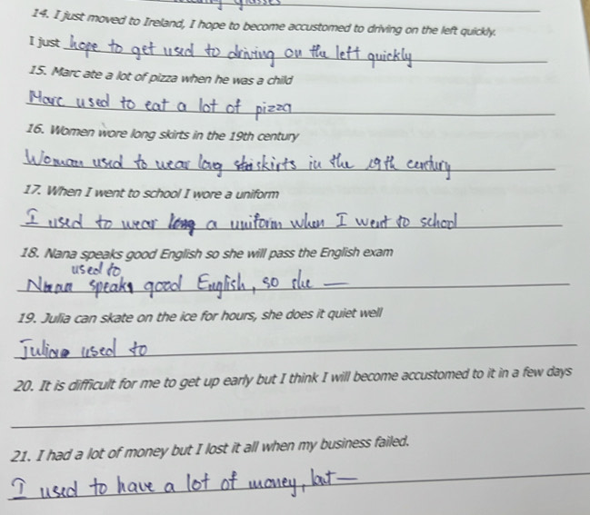 just moved to Ireland, I hope to become accustomed to driving on the left quickly. 
_ 
I just 
15. Marc ate a lot of pizza when he was a child 
_ 
16. Women wore long skirts in the 19th century 
_ 
17. When I went to school I wore a uniform 
_ 
18. Nana speaks good English so she will pass the English exam 
_ 
19. Julia can skate on the ice for hours, she does it quiet well 
_ 
20. It is difficult for me to get up early but I think I will become accustomed to it in a few days
_ 
21. I had a lot of money but I lost it all when my business failed. 
_