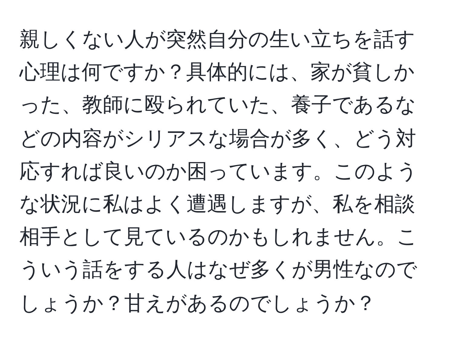 親しくない人が突然自分の生い立ちを話す心理は何ですか？具体的には、家が貧しかった、教師に殴られていた、養子であるなどの内容がシリアスな場合が多く、どう対応すれば良いのか困っています。このような状況に私はよく遭遇しますが、私を相談相手として見ているのかもしれません。こういう話をする人はなぜ多くが男性なのでしょうか？甘えがあるのでしょうか？