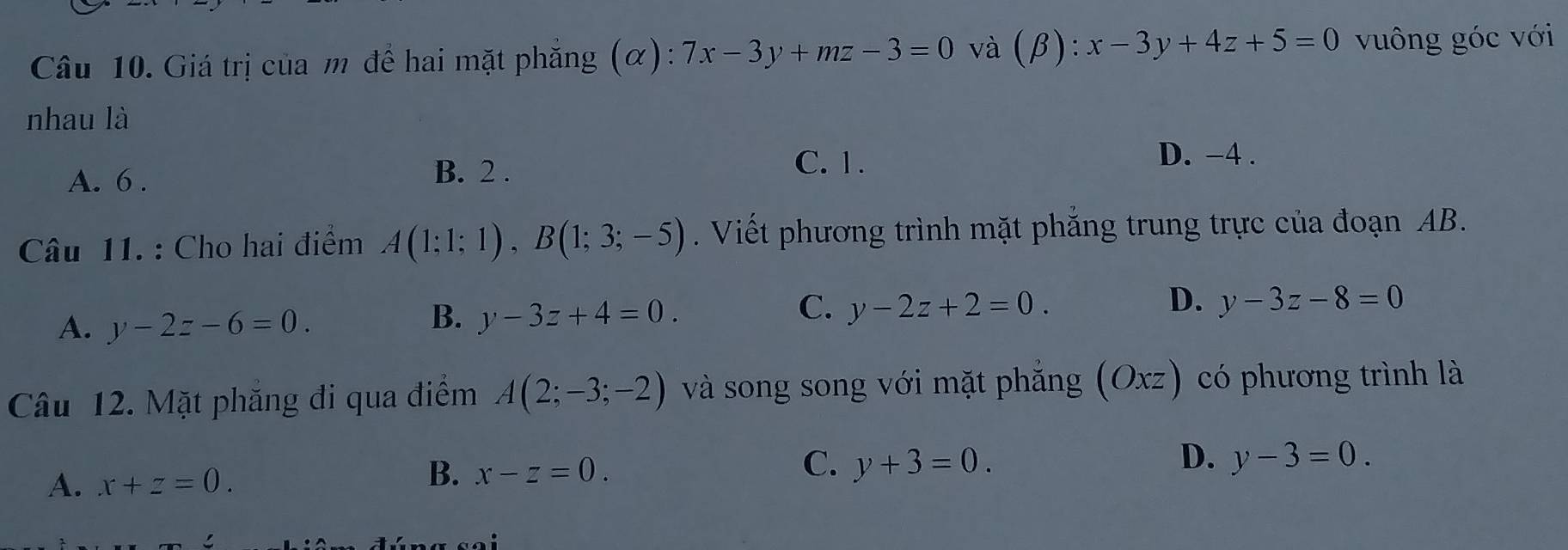 Giá trị của m để hai mặt phẳng (α): 7x-3y+mz-3=0 và (beta ):x-3y+4z+5=0 vuông góc với
nhau là
A. 6. B. 2.
C. 1. D. -4.
Câu 11. : Cho hai điểm A(1;1;1), B(1;3;-5). Viết phương trình mặt phắng trung trực của đoạn AB.
A. y-2z-6=0.
C.
B. y-3z+4=0. y-2z+2=0.
D. y-3z-8=0
Câu 12. Mặt phăng đi qua điểm A(2;-3;-2) và song song với mặt phắng (Oxz) có phương trình là
D.
A. x+z=0.
C.
B. x-z=0. y+3=0. y-3=0.