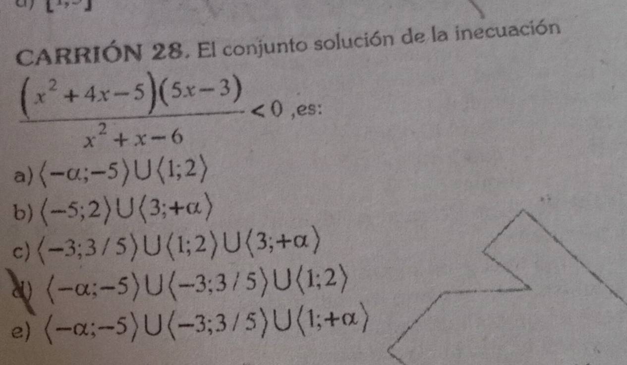 L° J 
CARRIÓN 28. El conjunto solución de la inecuación
 ((x^2+4x-5)(5x-3))/x^2+x-6 <0</tex> ,es:
a)  -alpha ;-5)∪ langle 1;2rangle
b) (-5;2)∪ (3;+∈fty )
c)
a  -alpha ;-5rangle ∪ langle -3;3/5rangle ∪ langle 1;2rangle
e) (-alpha ;-5)∪ (-3;3/5)∪ (1;+alpha )