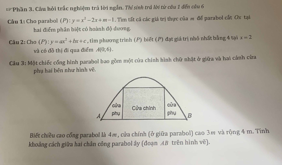 (overline a) P *Phần 3. Câu hỏi trắc nghiệm trả lời ngắn. Thí sinh trả lời từ câu 1 đến câu 6 
Câu 1: Cho parabol (P): y=x^2-2x+m-1. Tìm tất cả các giá trị thực của m để parabol cắt Ox tại 
hai điểm phân biệt có hoành độ dương. 
Câu 2: Cho (P):y=ax^2+bx+c , tìm phương trình (P) biết (P) đạt giá trị nhỏ nhất bằng 4 tại x=2
và có đồ thị đi qua điểm A(0;6). 
Câu 3: Một chiếc cổng hình parabol bao gồm một cửa chính hình chữ nhật ở giữa và hai cánh cửa 
phụ hai bên như hình vẽ. 
cửa Cửa chính 
cửa 
A phụ phụ B 
Biết chiều cao cổng parabol là 4m, cửa chính (ở giữa parabol) cao 3m và rộng 4 m. Tính 
khoảng cách giữa hai chân công parabol ây (đoạn AB trên hình vẽ).