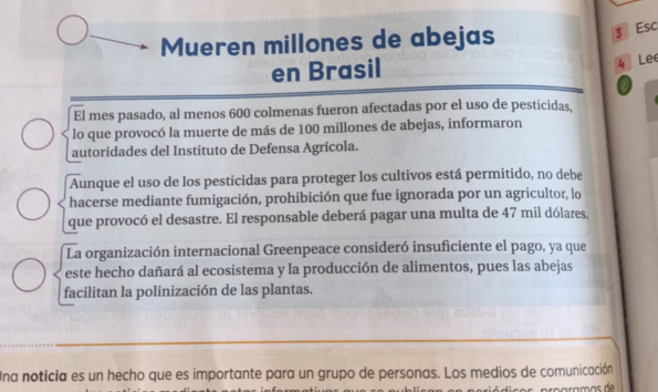 Mueren millones de abejas 
3 Esc 
en Brasil 
4 Lee 
El mes pasado, al menos 600 colmenas fueron afectadas por el uso de pesticidas, 
lo que provocó la muerte de más de 100 millones de abejas, informaron 
autoridades del Instituto de Defensa Agrícola. 
Aunque el uso de los pesticidas para proteger los cultivos está permitido, no debe 
hacerse mediante fumigación, prohibición que fue ignorada por un agricultor, lo 
que provocó el desastre. El responsable deberá pagar una multa de 47 mil dólares. 
La organización internacional Greenpeace consideró insuficiente el pago, ya que 
este hecho dañará al ecosistema y la producción de alimentos, pues las abejas 
facilitan la polinización de las plantas. 
Una noticia es un hecho que es importante para un grupo de personas. Los medios de comunicación 
rççrçmás de