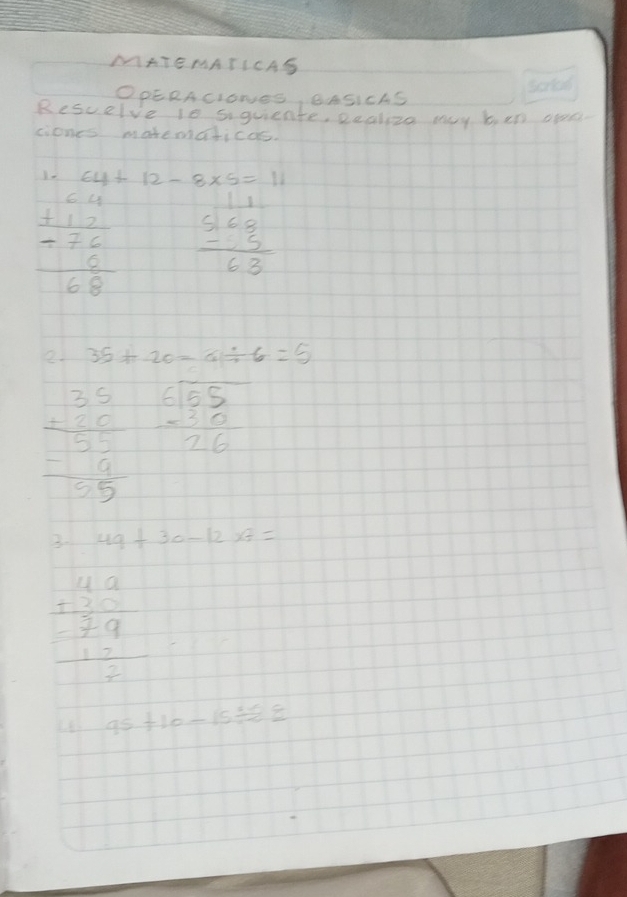 MATEMATICAS 
OPERACIONES, BASICAS 
Rescelve 10 siquiente, Realize may ben open. 
ciones matematicao.
64+12-8* 5=11
beginarrayr 64 +12 hline -76 68endarray beginarrayr 11 568 -5 hline 63endarray
e 35+20=6/ 6=5
beginarrayr 35 +5 + hline 55 -19 hline 55endarray beginarrayr 6encloselongdiv 55 -30 hline 26endarray
3. 49+30-12* 7=
beginarrayr 1beginarrayr 14.9+3.0 hline 7.9 1
95+10-15/ 8