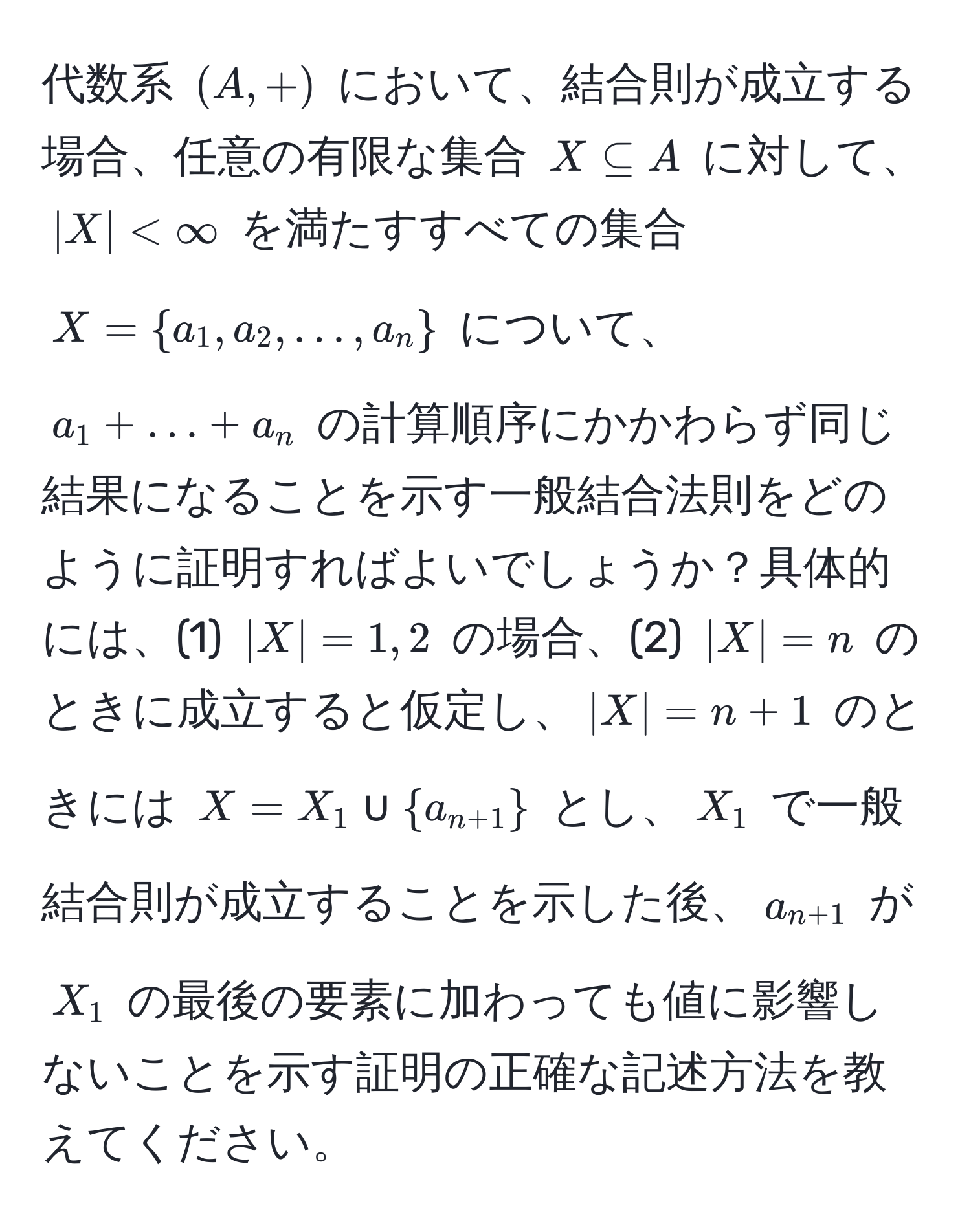 代数系 $(A,+)$ において、結合則が成立する場合、任意の有限な集合 $X ⊂eq A$ に対して、$|X| < ∈fty$ を満たすすべての集合 $X = a_1, a_2, ..., a_n$ について、$a_1 + ... + a_n$ の計算順序にかかわらず同じ結果になることを示す一般結合法則をどのように証明すればよいでしょうか？具体的には、(1) $|X| = 1, 2$ の場合、(2) $|X| = n$ のときに成立すると仮定し、$|X| = n + 1$ のときには $X = X_1 ∪ a_n+1$ とし、$X_1$ で一般結合則が成立することを示した後、$a_n+1$ が $X_1$ の最後の要素に加わっても値に影響しないことを示す証明の正確な記述方法を教えてください。