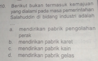 Berikut bukan termasuk kemajuan
yang dialami pada masa pemerintahan
Salahuddin di bidang industri adalah
.
a. mendirikan pabrik pengolahan
perak
b. mendirikan pabrik karet
c. mendirikan pabrik kain
d. mendirikan pabrik gelas