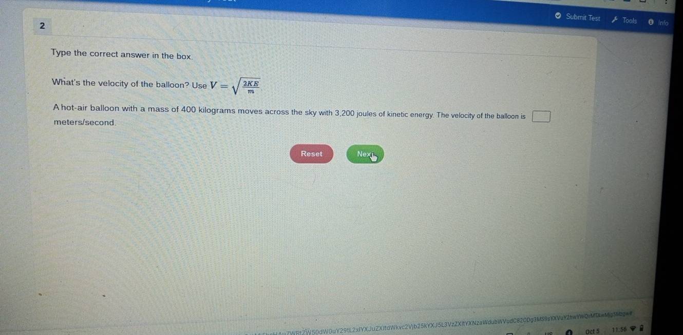 Submit Test Tools Inío 
2 
Type the correct answer in the box. 
What's the velocity of the balloon? Use V=sqrt(frac 2KE)m
A hot-air balloon with a mass of 400 kilograms moves across the sky with 3,200 joules of kinetic energy. The velocity of the balloon is □
meters/second. 
Reset Nex 
7WRtZW50dW0uY29tL2xIYXJuZXItdWkvc2Vjb25kYXJ5L3VzZXItYXNzaWdubWVudC820Dg3MS9sYXVuY2hwYWQrMTAwMjg5M2gw 
Oct 5 11:56