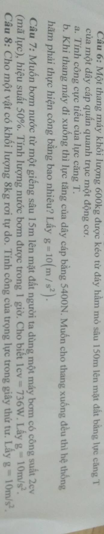 Cầu 6: Một thang máy khôi lượng 600kg được kéo từ đáy hầm mỏ sâu 150m lên mặt đất bằng lực căng T 
của một dây cáp quần quanh trục một động cơ. 
a. Tính công cực tiểu của lực căng T. 
b. Khi thang máy đi xuống thì lực tăng của dây cáp bằng 5400N. Muốn cho thang xuống đều thì hệ thống 
hãm phải thực hiện công bằng bao nhiêu? Lấy g=10(m/s^2). 
Câu 7: Muốn bơm nước từ một giếng sâu 15m lên mặt đất người ta dùng một máy bơm có công suất 2cv
(mã lực), hiệu suất 50%. Tính lượng nước bơm được trong 1 giờ. Cho biết 1cv=736W. Lấy g=10m/s^2. 
Câu 8: Cho một vật có khối lượng 8kg rơi tự do. Tính công của trọng lực trong giây thứ tư. Lây g=10m/s^2.