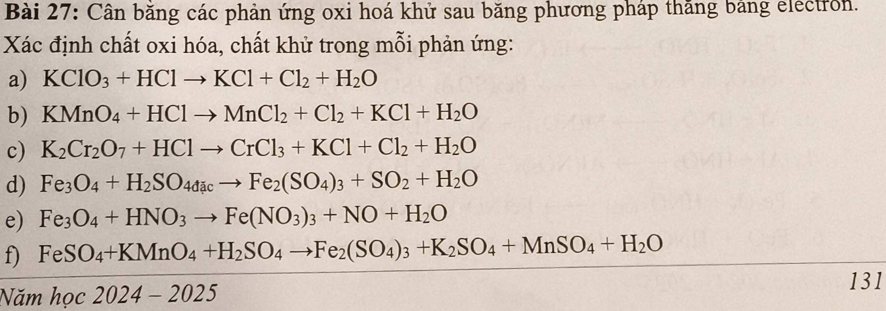 Cân băng các phản ứng oxi hoá khử sau băng phương pháp thăng bảng electron. 
Xác định chất oxi hóa, chất khử trong mỗi phản ứng: 
a) KClO_3+HClto KCl+Cl_2+H_2O
b) KMnO_4+HClto MnCl_2+Cl_2+KCl+H_2O
c) K_2Cr_2O_7+HClto CrCl_3+KCl+Cl_2+H_2O
d) Fe_3O_4+H_2SO_4dacto Fe_2(SO_4)_3+SO_2+H_2O
e) Fe_3O_4+HNO_3to Fe(NO_3)_3+NO+H_2O
f) FeSO_4+KMnO_4+H_2SO_4to Fe_2(SO_4)_3+K_2SO_4+MnSO_4+H_2O
Năm hoc2024-2025 
131