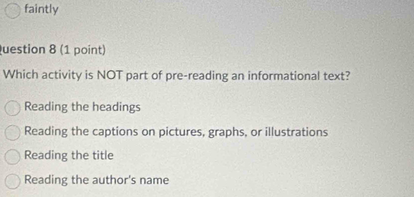 faintly
Question 8 (1 point)
Which activity is NOT part of pre-reading an informational text?
Reading the headings
Reading the captions on pictures, graphs, or illustrations
Reading the title
Reading the author's name