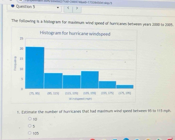 ihath.86/V=ssess2/?cid=246934&aid+173284504/skip/5
Question 5
The following is a histogram for maximum wind speed of hurricanes between years 2000 to 2005.
1. Estimate the number of hurricanes that had maximum wind speed between 95 to 115 mph.
10
5
105