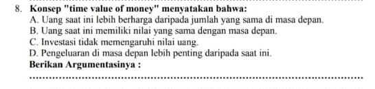 Konsep "time value of money" menyatakan bahwa:
A. Uang saat ini lebih berharga daripada jumlah yang sama di masa depan.
B. Uang saat ini memiliki nilai yang sama dengan masa depan.
C. Investasi tidak memengaruhi nilai uang.
D. Pengeluaran di masa depan lebih penting daripada saat ini.
Berikan Argumentasinya :
_