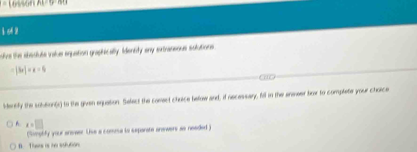Losson Al=5=48
ì oi 2
olve the absolute valus equation graphically. Identify any extraneous solutions.
|3x|=x=6
ldensfy the solution(s) to the given equation. Select the carrect choice below and, if necessary, fill in the anewer box to complete your choice
x=□
(Simphly your ansvwer. Use a comma to separate answers as needed )
B. Thers is no solution