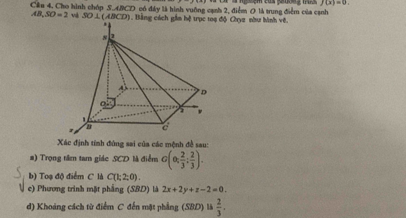 y(x) cs l ngmệm của phương trình f(x)=0. 
Câu 4. Cho hình chóp S. ABCD có đáy là hình vuỡng cạnh 2, điểm 0 là trung điểm của cạnh
AB, SO=2 và SO⊥ (ABCD). Bằng cách độ Qxyz như hình vẽ. 
Xác định tính đứng sai của các mệnh đề sau: 
a) Trọng tâm tam giác SCD là điểm G(0; 2/3 ; 2/3 ). 
b) Toạ độ điểm C là C(1;2;0). 
c) Phương trình mặt phẳng (SBD) là 2x+2y+z-2=0. 
d) Khoảng cách từ điểm C đến mặt phẳng (SBD) là  2/3 .