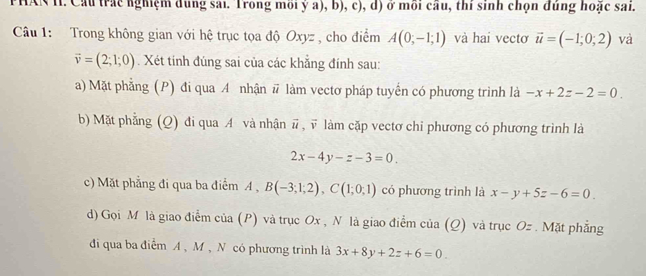 PHAN H. Cầu trác nghiệm dung sai. Trong môi ý a), b), c), d) ở môi cầu, thi sinh chọn đùng hoặc sai.
Câu 1: Trong không gian với hệ trục tọa độ Oxyz , cho điểm A(0;-1;1) và hai vectơ vector u=(-1;0;2) và
vector v=(2;1;0). Xét tính đúng sai của các khẳng đính sau:
a) Mặt phẳng (P) đi qua A nhận # làm vectơ pháp tuyến có phương trình là -x+2z-2=0.
b) Mặt phẳng (Q) đi qua A và nhận vector u , v làm cặp vectơ chỉ phương có phương trình là
2x-4y-z-3=0.
c) Mặt phẳng đi qua ba điểm A , B(-3;1;2), C(1;0;1) có phương trình là x-y+5z-6=0.
d) Gọi M là giao điểm của (P) và trục Ox , N là giao điểm của (Q) và trục Oz. Mặt phẳng
đi qua ba điểm A , M , N có phương trình là 3x+8y+2z+6=0.