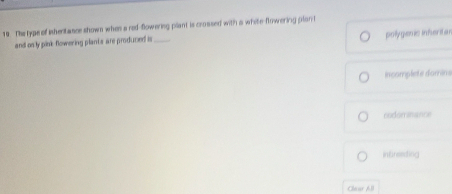 The type of inberitance shown when a red-flowering plant is crossed with a white-flowering plarit
polygenic inhertar
and only pink-flowering plants are produced is_
incomplete domin
codominance
intreeding
Clear All