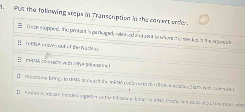 Put the following steps in Transcription in the correct order.
Once stopped, the protein is packaged, released and sent to where it is needed in the organism.
mRNA moves out of the Nucleus
mRNA connects with rRNA (Ribosome)
Ribosome brings in tRNA to match the mRNA codon with the tRNA anticodon. Starts with codon MET.
Amino Acids are bonded together as the Ribosome brings in tRNA. Production stops at 3 of the stop codon