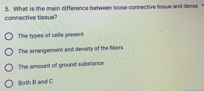 What is the main difference between loose connective tissue and dense *
connective tissue?
The types of cells present
The arrangement and density of the fibers
The amount of ground substance
Both B and C