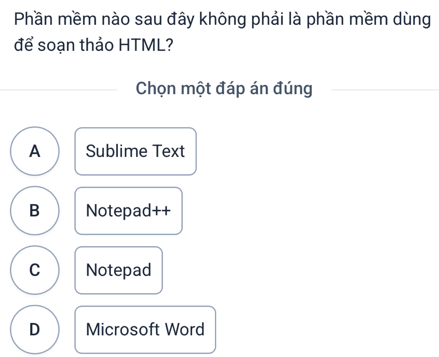 Phần mềm nào sau đây không phải là phần mềm dùng
để soạn thảo HTML?
Chọn một đáp án đúng
A Sublime Text
B Notepad++
C Notepad
D Microsoft Word