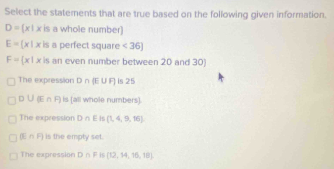 Select the statements that are true based on the following given information.
D= x|x is a whole number)
E= x|x is a perfect square <36]
F= x|x is an even number between 20 and 30)
The expression D∩ (E∪ F) is 25
D∪ (E∩ F) Is (all whole numbers).
The expression D∩ E is (1,4,9,16).
(E∩ F) is the empty set.
The expression D∩ F is  12,14,16,18.