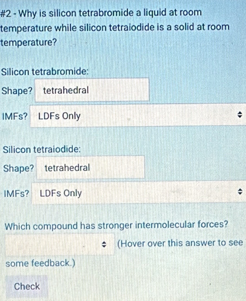 #2 - Why is silicon tetrabromide a liquid at room 
temperature while silicon tetraiodide is a solid at room 
temperature? 
Silicon tetrabromide: 
Shape? tetrahedral 
IMFs? LDFs Only 
Silicon tetraiodide: 
Shape? tetrahedral 
IMFs? LDFs Only 
Which compound has stronger intermolecular forces? 
(Hover over this answer to see 
some feedback.) 
Check