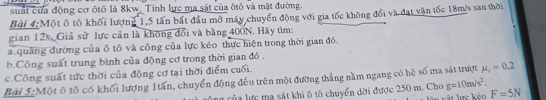 suất của động cơ ôtô là 8kw. Tính lực ma sát của ôtô và mặt đường. 
Bài 4: Một ô tố khối lượng 1, 5 tấn bắt đầu mở máy chuyển động với gia tốc không đổi và đạt vận tốc 18m/s sau thời 
gian 12s. Giả sử lực cản là không đổi và bằng 400N. Hãy tìm: 
a. quảng đường của ô tô và công của lực kéo thực hiện trong thời gian đó. 
. Công suất trung bình của động cơ trong thời gian đó . 
c.Công suất tức thời của động cơ tại thời điểm cuối. 
Bài 5:Một ô tổ có khối lượng 1tấn, chuyển động đều trên một đường thẳng nằm ngang có hệ số ma sát trượt mu _t=0,2
Củ a lực ma sát khi ô tô chuyển dời được 250 m. Cho g=10m/s^2. 
vật lực kéo F=5N