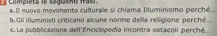 Completa le seguenti frasi. 
a.Il nuovo movimento culturale si chiama Illuminismo perché. 
b.Gli illuministi criticano alcune norme della religione perché... 
c. La pubblicazione dell'Enciclopedía incontra ostacoli perché...