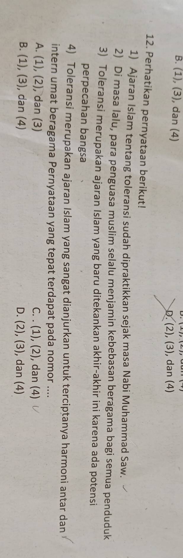 B. (1), (3), dan (4)
D. (2),(3) , dan (4)
12. Perhatikan pernyataan berikut!
1) Ajaran Islam tentang toleransi sudah dipraktikkan sejak masa Nabi Muhammad Saw.
2) Di masa lalu, para penguasa muslim selalu menjamin kebebasan beragama bagi semua penduduk
3) Toleransi merupakan ajaran Islam yang baru ditekankan akhir-akhir ini karena ada potensi
perpecahan bangsa
4) Toleransi merupakan ajaran Islam yang sangat dianjurkan untuk terciptanya harmoni antar dan
intern umat beragama Pernyataan yang tepat terdapat pada nomor ....
A. 1 ,(2) , dan (3) C. . (1),(2) , dan (4)
B. (1) ,(3) , dan (4) D. (2),(3) , dan (4)