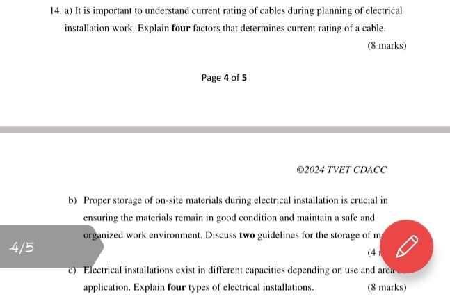 It is important to understand current rating of cables during planning of electrical 
installation work. Explain four factors that determines current rating of a cable. 
(8 marks) 
Page 4 of 5 
©2024 TVET CDACC 
b) Proper storage of on-site materials during electrical installation is crucial in 
ensuring the materials remain in good condition and maintain a safe and 
organized work environment. Discuss two guidelines for the storage of m
4/5 (4 
c) Electrical installations exist in different capacities depending on use and area 
application. Explain four types of electrical installations. (8 marks)