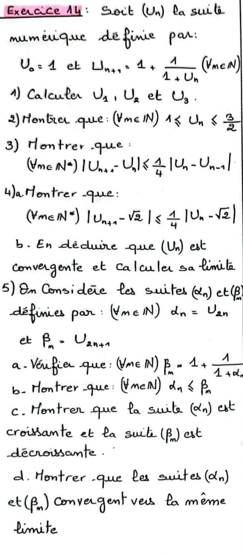 Soit (Un) la suile 
mumeique definie par:
U_0=1 et U_n+1=1+frac 11+U_n(V_meA)
A Calcuter U_1, U_2 et U_3. 
2) Honbia que: (forall m∈ N)1≤ U_n≤  3/2 
3) Hontrer. que: 
(UmeN·) |U_n+1-U_n|≤  1/4 |U_n-U_n-1|
4)a. Hontrer-que: 
(VmEM)) |U_n+1-sqrt(2)|≤  1/4 |U_n-sqrt(2)|
b. En deduire gue (U_n) est 
convengente et calculer sa limile 
5) 8m Consideie les suites (alpha _n) et :(beta )_m
definies pan: (forall m∈ N)d_n=U_2n
et beta _n=U_2n+1
a. Venfie que: (forall m∈ N)beta _m=1+frac 11+alpha _1
b. Hontrer-gue: (forall m∈ N)d_n≤ beta _n
C. Hontren gue ta suite (alpha _n) eat 
croissante et la suite (beta _m) est 
decroissante. 
d. Hontrer. gue les suites (alpha _n)
et (beta _n) convengent vers ta meme 
timite