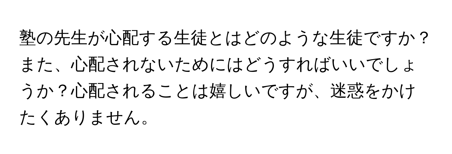 塾の先生が心配する生徒とはどのような生徒ですか？また、心配されないためにはどうすればいいでしょうか？心配されることは嬉しいですが、迷惑をかけたくありません。