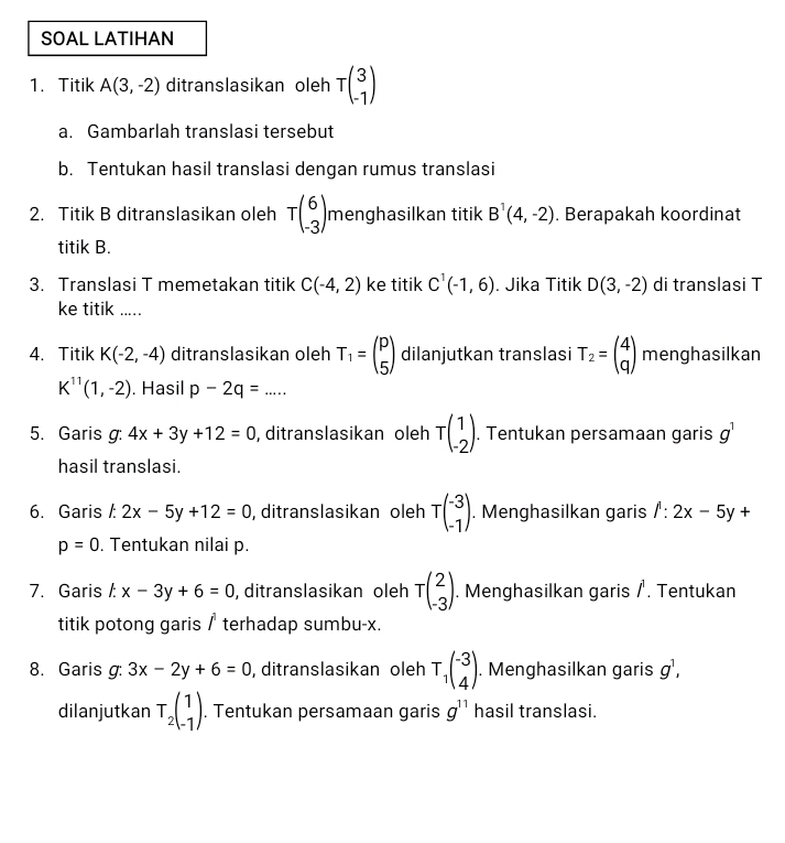 SOAL LATIHAN
1. Titik A(3,-2) ditranslasikan oleh Tbeginpmatrix 3 -1endpmatrix
a. Gambarlah translasi tersebut
b. Tentukan hasil translasi dengan rumus translasi
2. Titik B ditranslasikan oleh Tbeginpmatrix 6 -3endpmatrix menghasilkan titik B^1(4,-2). Berapakah koordinat
titik B.
3. Translasi T memetakan titik C(-4,2) ke titik C^1(-1,6). Jika Titik D(3,-2) di translasi T
ke titik .....
4. Titik K(-2,-4) ditranslasikan oleh T_1=beginpmatrix p 5endpmatrix dilanjutkan translasi T_2=beginpmatrix 4 qendpmatrix menghasilkan
K^(11)(1,-2). Hasil p-2q=... _
5. Garis g: 7.4x+3y+12=0 , ditranslasikan oleh Tbeginpmatrix 1 -2endpmatrix. Tentukan persamaan garis g^1
hasil translasi.
6. Garis /: 2x-5y+12=0 , ditranslasikan oleh Tbeginpmatrix -3 -1endpmatrix. Menghasilkan garis 1:2x-5y+
p=0. Tentukan nilai p.
7. Garis kx-3y+6=0 , ditranslasikan oleh Tbeginpmatrix 2 -3endpmatrix. Menghasilkan garis / . Tentukan
titik potong garis 1^1 terhadap sumbu-x.
8. Garis g: 3x-2y+6=0 , ditranslasikan oleh T_1(-3 4endpmatrix .. Menghasilkan garis g^1,
dilanjutkan T_2beginpmatrix 1 -1endpmatrix. Tentukan persamaan garis g^(11) hasil translasi.