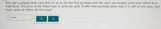 Amy got a prepaid debit card with $15 on it. For her first purchase with the card, she bought some bulk ribbon at a 
craft store. The price of the ribbon was 24 cents per yard. If after that purchase there was $7.56 left on the card, how 
many yards of ribbon did Amy buy? 
yand's ×