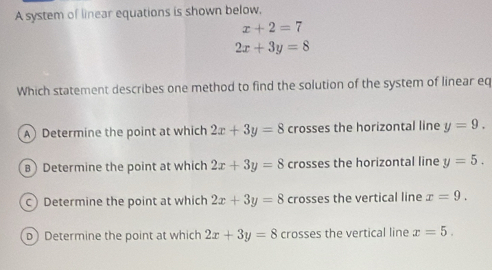 A system of linear equations is shown below,
x+2=7
2x+3y=8
Which statement describes one method to find the solution of the system of linear eq
A) Determine the point at which 2x+3y=8 crosses the horizontal line y=9.
B) Determine the point at which 2x+3y=8 crosses the horizontal line y=5.
c) Determine the point at which 2x+3y=8 crosses the vertical line x=9.
D) Determine the point at which 2x+3y=8 crosses the vertical line x=5.