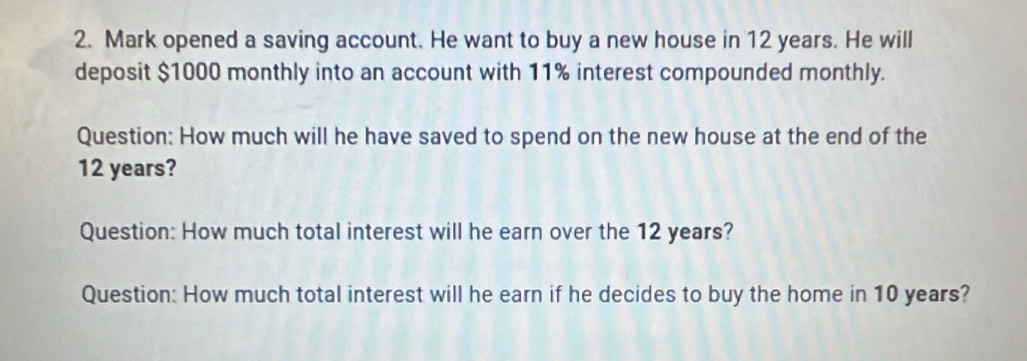 Mark opened a saving account. He want to buy a new house in 12 years. He will 
deposit $1000 monthly into an account with 11% interest compounded monthly. 
Question: How much will he have saved to spend on the new house at the end of the
12 years? 
Question: How much total interest will he earn over the 12 years? 
Question: How much total interest will he earn if he decides to buy the home in 10 years?